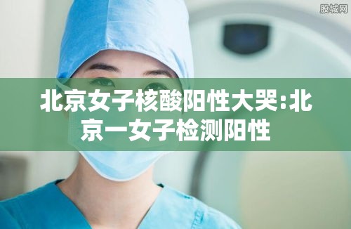 北京女子核酸阳性大哭:北京一女子检测阳性
