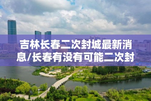 吉林长春二次封城最新消息/长春有没有可能二次封城
