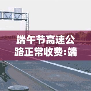 端午节高速公路正常收费:端午节高速收费最新通知