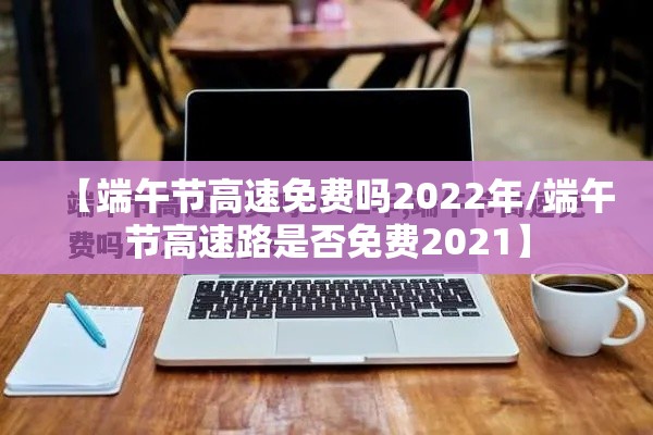 【端午节高速免费吗2022年/端午节高速路是否免费2021】 【端午节高速免费吗2022年/端午节高速路是否免费2021】