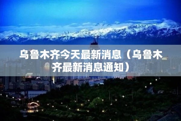 乌鲁木齐今天最新消息（乌鲁木齐最新消息通知）