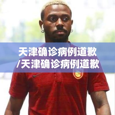 天津确诊病例道歉/天津确诊病例道歉了吗 天津确诊病例道歉/天津确诊病例道歉了吗