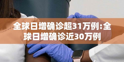 全球日增确诊超31万例:全球日增确诊近30万例