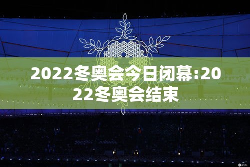 2022冬奥会今日闭幕:2022冬奥会结束 2022冬奥会今日闭幕:2022冬奥会结束