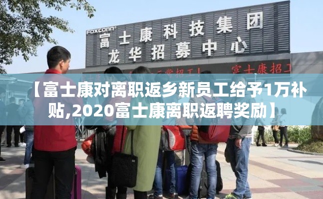 【富士康对离职返乡新员工给予1万补贴,2020富士康离职返聘奖励】