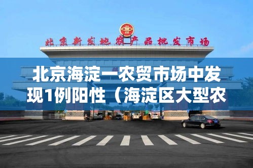 北京海淀一农贸市场中发现1例阳性（海淀区大型农贸批市场）