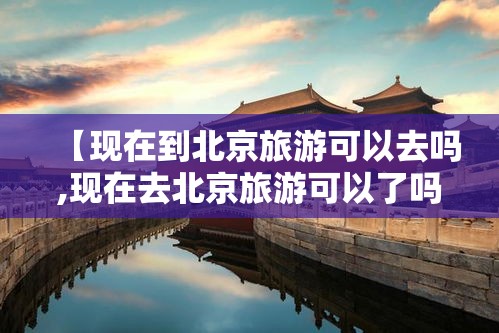【现在到北京旅游可以去吗,现在去北京旅游可以了吗】