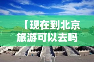 【现在到北京旅游可以去吗,现在去北京旅游可以了吗】