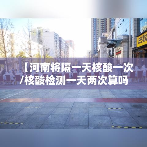 【河南将隔一天核酸一次/核酸检测一天两次算吗】