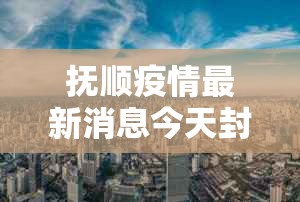 抚顺疫情最新消息今天封城了:抚顺疫情最新消息今天封城了吗 抚顺疫情最新消息今天封城了:抚顺疫情最新消息今天封城了吗