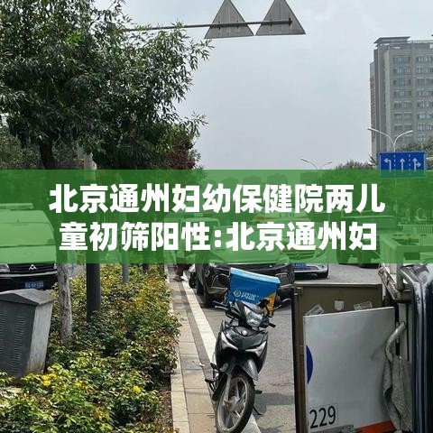 北京通州妇幼保健院两儿童初筛阳性:北京通州妇幼保健院儿科电话
