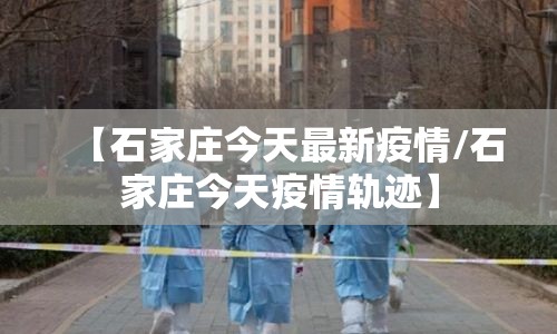 【石家庄今天最新疫情/石家庄今天疫情轨迹】