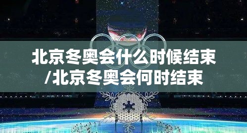 北京冬奥会什么时候结束/北京冬奥会何时结束