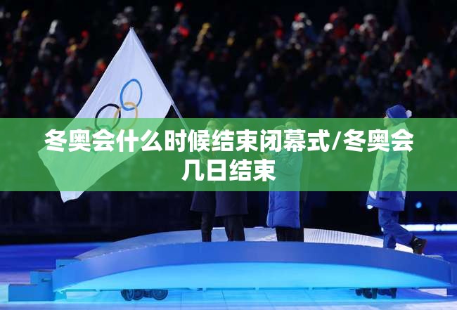 冬奥会什么时候结束闭幕式/冬奥会几日结束