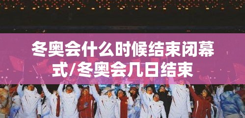 冬奥会什么时候结束闭幕式/冬奥会几日结束