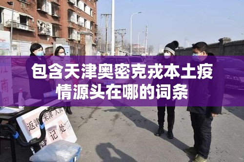 包含天津奥密克戎本土疫情源头在哪的词条