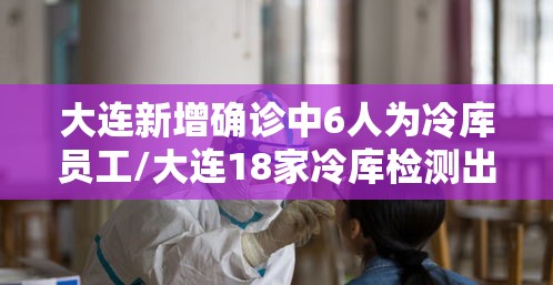 大连新增确诊中6人为冷库员工/大连18家冷库检测出新冠病毒 大连新增确诊中6人为冷库员工/大连18家冷库检测出新冠病毒