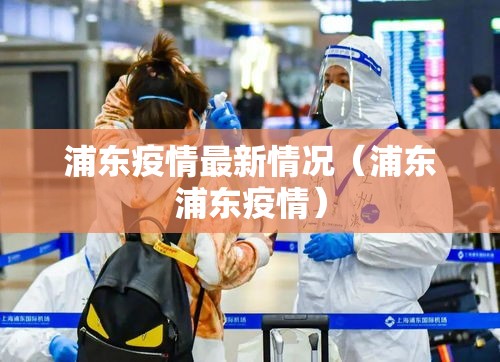 浦东疫情最新情况(浦东浦东疫情) 浦东疫情最新情况(浦东浦东疫情)
