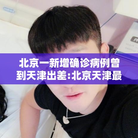 北京一新增确诊病例曾到天津出差:北京天津最新疫情