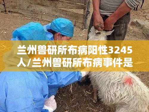 兰州兽研所布病阳性3245人/兰州兽研所布病事件是怎么回事