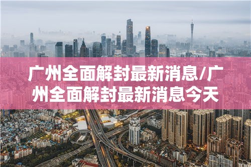 广州全面解封最新消息/广州全面解封最新消息今天 广州全面解封最新消息/广州全面解封最新消息今天