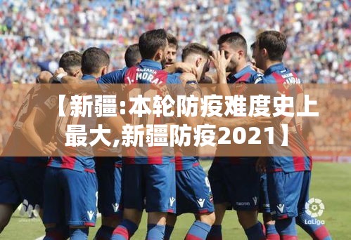 【新疆:本轮防疫难度史上最大,新疆防疫2021】