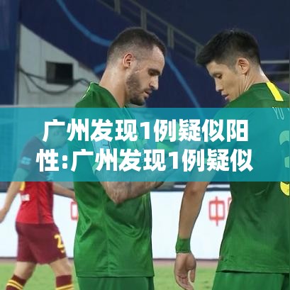 广州发现1例疑似阳性:广州发现1例疑似阳性轨迹