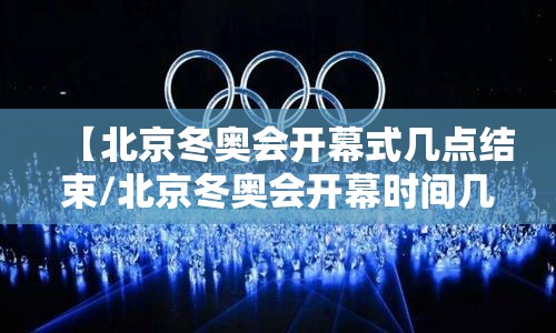 【北京冬奥会开幕式几点结束/北京冬奥会开幕时间几点】