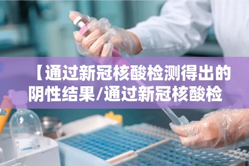 【通过新冠核酸检测得出的阴性结果/通过新冠核酸检测得出的阴性结果有效期几天】