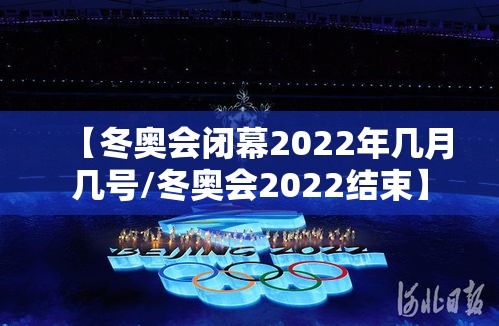 【冬奥会闭幕2022年几月几号/冬奥会2022结束】
