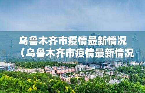 乌鲁木齐市疫情最新情况（乌鲁木齐市疫情最新情况发布会）