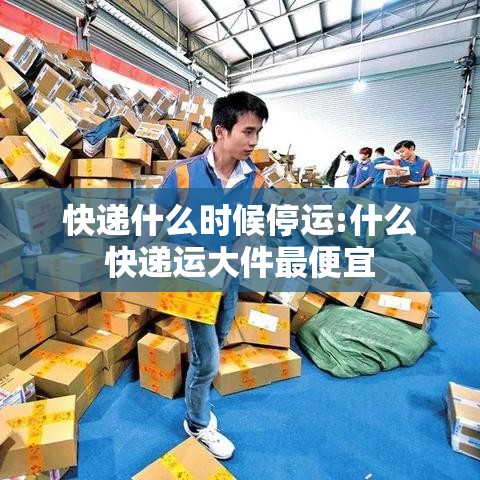 快递什么时候停运:什么快递运大件最便宜