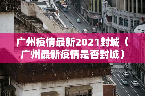 广州疫情最新2021封城（广州最新疫情是否封城）