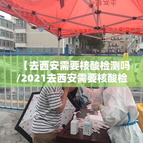 【去西安需要核酸检测吗/2021去西安需要核酸检测吗】