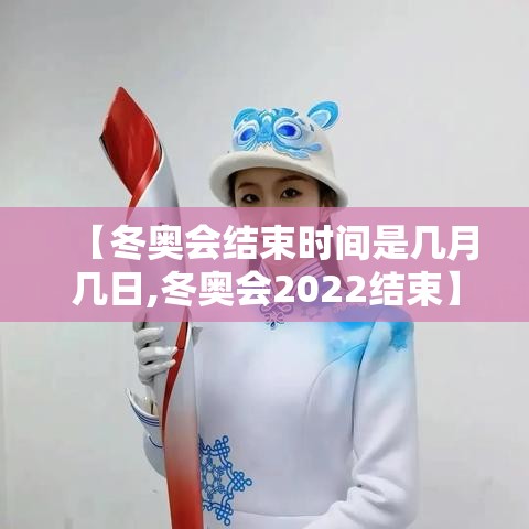 【冬奥会结束时间是几月几日,冬奥会2022结束】