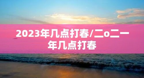 2023年几点打春/二o二一年几点打春