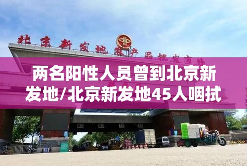 两名阳性人员曾到北京新发地/北京新发地45人咽拭子阳性