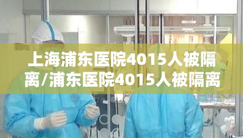 上海浦东医院4015人被隔离/浦东医院4015人被隔离全部核酸检测
