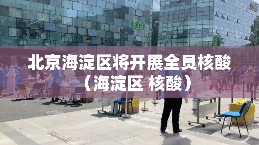 北京海淀区将开展全员核酸（海淀区 核酸）