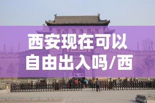 西安现在可以自由出入吗/西安现在可以随便出入吗