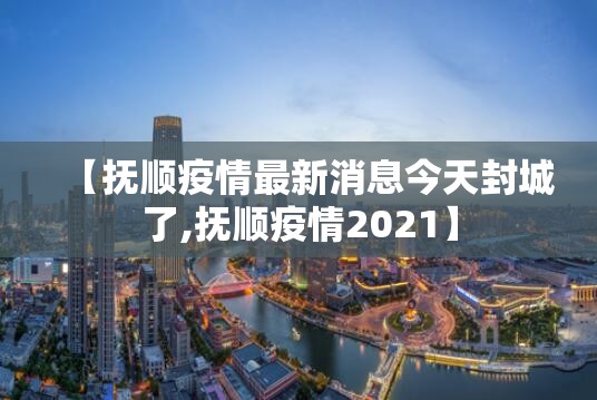 【抚顺疫情最新消息今天封城了,抚顺疫情2021】