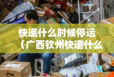 快递什么时候停运（广西钦州快递什么时候停运）