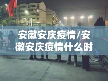 安徽安庆疫情/安徽安庆疫情什么时候解封 安徽安庆疫情/安徽安庆疫情什么时候解封