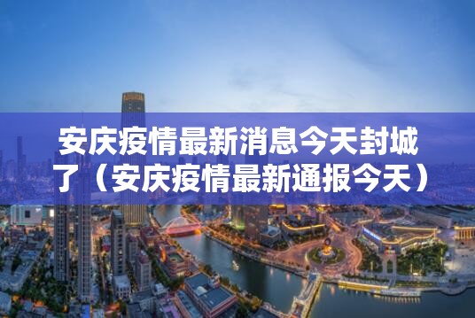 安庆疫情最新消息今天封城了（安庆疫情最新通报今天）