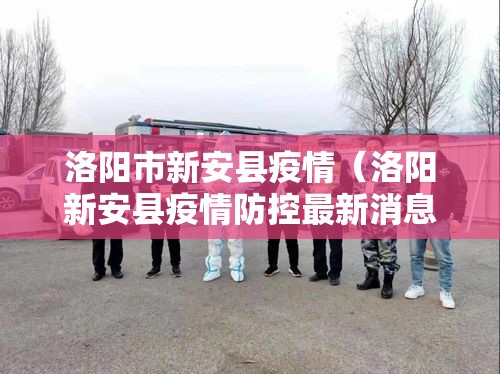 洛阳市新安县疫情（洛阳新安县疫情防控最新消息）