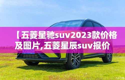 【五菱星驰suv2023款价格及图片,五菱星辰suv报价及图片】 【五菱星驰suv2023款价格及图片,五菱星辰suv报价及图片】