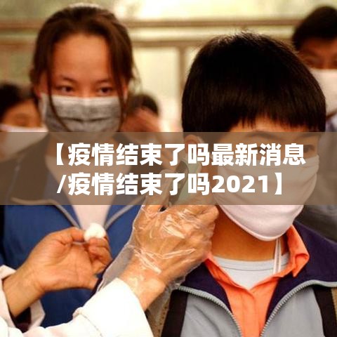 【疫情结束了吗最新消息/疫情结束了吗2021】