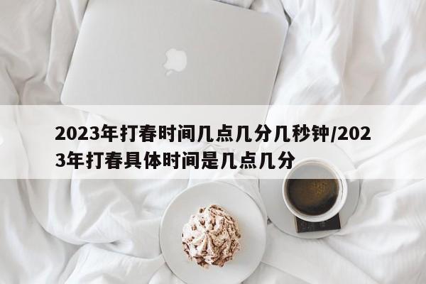 2023年打春时间几点几分几秒钟/2023年打春具体时间是几点几分