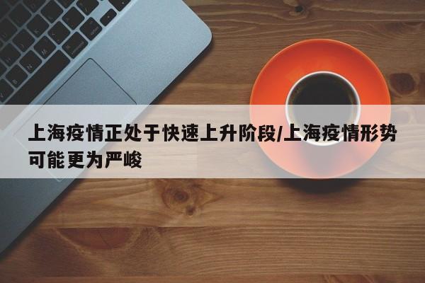 上海疫情正处于快速上升阶段/上海疫情形势可能更为严峻