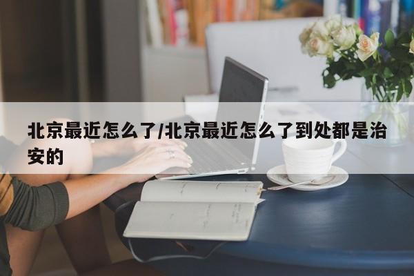 北京最近怎么了/北京最近怎么了到处都是治安的